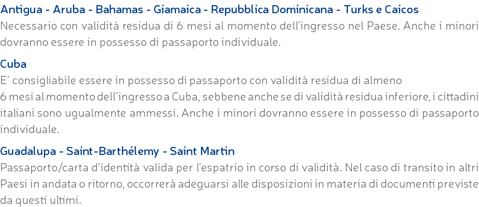 Antigua - Aruba - Bahamas - Giamaica - Repubblica Dominicana - Turks e Caicos Necessario con validità residua di 6 mesi al momento dell’ingresso nel Paese. Anche i minori dovranno essere in possesso di passaporto individuale. Cuba E’ consigliabile essere in possesso di passaporto con validità residua di almeno 6 mesi al momento dell’ingresso a Cuba, sebbene anche se di validità residua inferiore, i cittadini italiani sono ugualmente ammessi. Anche i minori dovranno essere in possesso di passaporto individuale. Guadalupa - Saint-Barthélemy - Saint Martin Passaporto/carta d’identità valida per l’espatrio in corso di validità. Nel caso di transito in altri Paesi in andata o ritorno, occorrerà adeguarsi alle disposizioni in materia di documenti previste da questi ultimi.