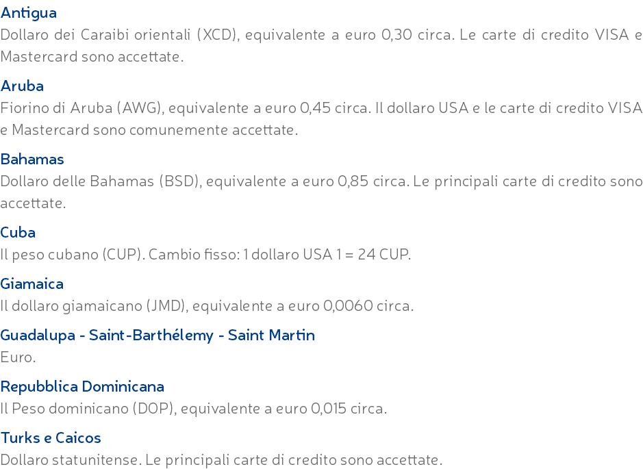 Antigua Dollaro dei Caraibi orientali (XCD), equivalente a euro 0,30 circa. Le carte di credito VISA e Mastercard sono accettate. Aruba Fiorino di Aruba (AWG), equivalente a euro 0,45 circa. Il dollaro USA e le carte di credito VISA e Mastercard sono comunemente accettate. Bahamas Dollaro delle Bahamas (BSD), equivalente a euro 0,85 circa. Le principali carte di credito sono accettate. Cuba Il peso cubano (CUP). Cambio fisso: 1 dollaro USA 1 = 24 CUP. Giamaica Il dollaro giamaicano (JMD), equivalente a euro 0,0060 circa. Guadalupa - Saint-Barthélemy - Saint Martin Euro. Repubblica Dominicana Il Peso dominicano (DOP), equivalente a euro 0,015 circa. Turks e Caicos Dollaro statunitense. Le principali carte di credito sono accettate.