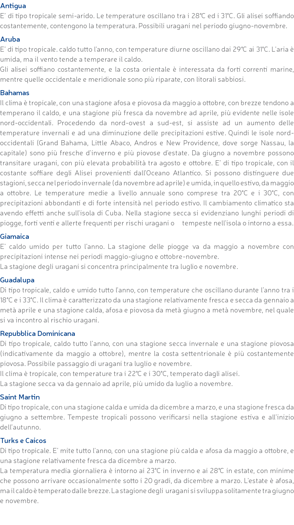 Antigua E’ di tipo tropicale semi-arido. Le temperature oscillano tra i 28°C ed i 31°C. Gli alisei soffiando costantemente, contengono la temperatura. Possibili uragani nel periodo giugno-novembre. Aruba E’ di tipo tropicale. caldo tutto l'anno, con temperature diurne oscillano dai 29°C ai 31°C. L'aria è umida, ma il vento tende a temperare il caldo. Gli alisei soffiano costantemente, e la costa orientale è interessata da forti correnti marine, mentre quelle occidentale e meridionale sono più riparate, con litorali sabbiosi. Bahamas Il clima è tropicale, con una stagione afosa e piovosa da maggio a ottobre, con brezze tendono a temperano il caldo, e una stagione più fresca da novembre ad aprile, più evidente nelle isole nord-occidentali. Procedendo da nord-ovest a sud-est, si assiste ad un aumento delle temperature invernali e ad una diminuzione delle precipitazioni estive. Quindi le isole nord-occidentali (Grand Bahama, Little Abaco, Andros e New Providence, dove sorge Nassau, la capitale) sono più fresche d'inverno e più piovose d'estate. Da giugno a novembre possono transitare uragani, con più elevata probabilità tra agosto e ottobre. E’ di tipo tropicale, con il costante soffiare degli Alisei provenienti dall'Oceano Atlantico. Si possono distinguere due stagioni, secca nel periodo invernale (da novembre ad aprile) e umida, in quello estivo, da maggio a ottobre. Le temperature medie a livello annuale sono comprese tra 20°C e i 30°C, con precipitazioni abbondanti e di forte intensità nel periodo estivo. Il cambiamento climatico sta avendo effetti anche sull'isola di Cuba. Nella stagione secca si evidenziano lunghi periodi di piogge, forti venti e allerte frequenti per rischi uragani o tempeste nell'isola o intorno a essa. Giamaica E’ caldo umido per tutto l’anno. La stagione delle piogge va da maggio a novembre con precipitazioni intense nei periodi maggio-giugno e ottobre-novembre. La stagione degli uragani si concentra principalmente tra luglio e novembre. Guadalupa Di tipo tropicale, caldo e umido tutto l'anno, con temperature che oscillano durante l’anno tra i 18°C e i 33°C. Il clima è caratterizzato da una stagione relativamente fresca e secca da gennaio a metà aprile e una stagione calda, afosa e piovosa da metà giugno a metà novembre, nel quale si va incontro al rischio uragani. Repubblica Dominicana Di tipo tropicale, caldo tutto l’anno, con una stagione secca invernale e una stagione piovosa (indicativamente da maggio a ottobre), mentre la costa settentrionale è più costantemente piovosa. Possibile passaggio di uragani tra luglio e novembre. Il clima è tropicale, con temperature tra i 22°C e i 30°C, temperato dagli alisei. La stagione secca va da gennaio ad aprile, più umido da luglio a novembre. Saint Martin Di tipo tropicale, con una stagione calda e umida da dicembre a marzo, e una stagione fresca da giugno a settembre. Tempeste tropicali possono verificarsi nella stagione estiva e all’inizio dell’autunno. Turks e Caicos Di tipo tropicale. E’ mite tutto l'anno, con una stagione più calda e afosa da maggio a ottobre, e una stagione relativamente fresca da dicembre a marzo. La temperatura media giornaliera è intorno ai 23°C in inverno e ai 28°C in estate, con minime che possono arrivare occasionalmente sotto i 20 gradi, da dicembre a marzo. L'estate è afosa, ma il caldo è temperato dalle brezze. La stagione degli uragani si sviluppa solitamente tra giugno e novembre. 