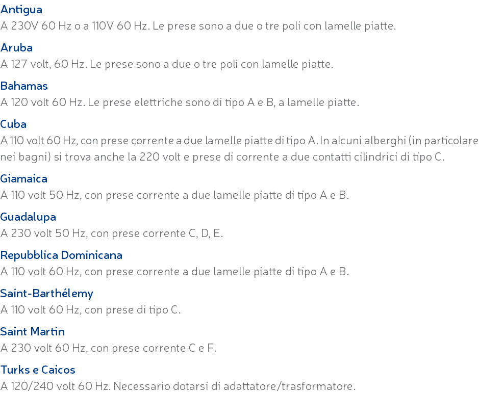 Antigua A 230V 60 Hz o a 110V 60 Hz. Le prese sono a due o tre poli con lamelle piatte. Aruba A 127 volt, 60 Hz. Le prese sono a due o tre poli con lamelle piatte. Bahamas A 120 volt 60 Hz. Le prese elettriche sono di tipo A e B, a lamelle piatte. Cuba A 110 volt 60 Hz, con prese corrente a due lamelle piatte di tipo A. In alcuni alberghi (in particolare nei bagni) si trova anche la 220 volt e prese di corrente a due contatti cilindrici di tipo C. Giamaica A 110 volt 50 Hz, con prese corrente a due lamelle piatte di tipo A e B. Guadalupa A 230 volt 50 Hz, con prese corrente C, D, E. Repubblica Dominicana A 110 volt 60 Hz, con prese corrente a due lamelle piatte di tipo A e B. Saint-Barthélemy A 110 volt 60 Hz, con prese di tipo C. Saint Martin A 230 volt 60 Hz, con prese corrente C e F. Turks e Caicos A 120/240 volt 60 Hz. Necessario dotarsi di adattatore/trasformatore.