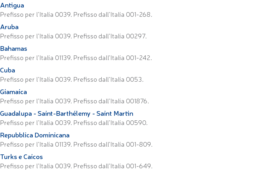 Antigua Prefisso per l’Italia 0039. Prefisso dall’Italia 001-268. Aruba Prefisso per l’Italia 0039. Prefisso dall’Italia 00297. Bahamas Prefisso per l’Italia 01139. Prefisso dall’Italia 001-242. Cuba Prefisso per l’Italia 0039. Prefisso dall’Italia 0053. Giamaica Prefisso per l’Italia 0039. Prefisso dall’Italia 001876. Guadalupa - Saint-Barthélemy - Saint Martin Prefisso per l’Italia 0039. Prefisso dall’Italia 00590. Repubblica Dominicana Prefisso per l’Italia 01139. Prefisso dall’Italia 001-809. Turks e Caicos Prefisso per l’Italia 0039. Prefisso dall’Italia 001-649.