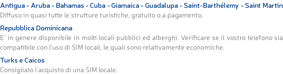 Antigua - Aruba - Bahamas - Cuba - Giamaica - Guadalupa - Saint-Barthélemy - Saint Martin Diffuso in quasi tutte le strutture turistiche, gratuito o a pagamento. Repubblica Dominicana E’ in genere disponibile in molti locali pubblici ed alberghi. Verificare se il vostro telefono sia compatibile con l’uso di SIM locali, le quali sono relativamente economiche. Turks e Caicos Consigliato l’acquisto di una SIM locale.