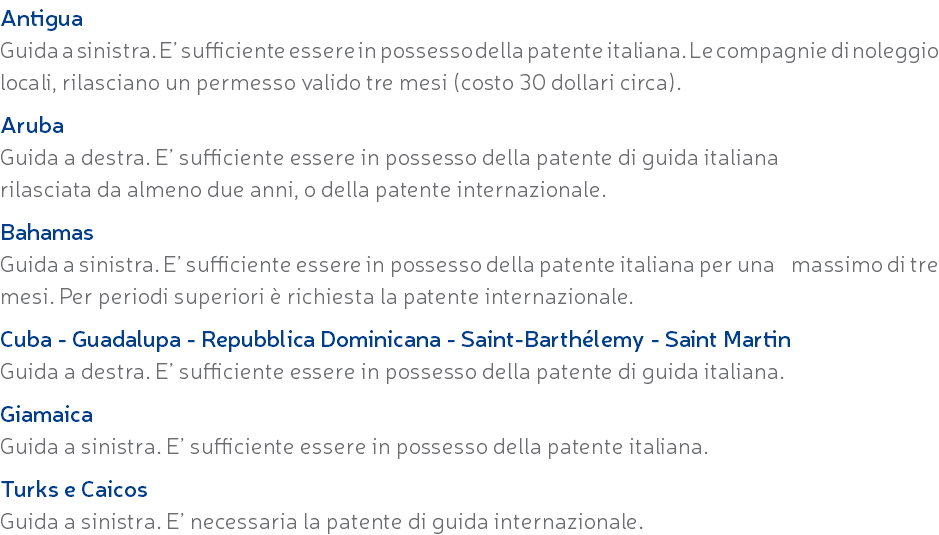 Antigua Guida a sinistra. E’ sufficiente essere in possesso della patente italiana. Le compagnie di noleggio locali, rilasciano un permesso valido tre mesi (costo 30 dollari circa). Aruba Guida a destra. E’ sufficiente essere in possesso della patente di guida italiana rilasciata da almeno due anni, o della patente internazionale. Bahamas Guida a sinistra. E’ sufficiente essere in possesso della patente italiana per una massimo di tre mesi. Per periodi superiori è richiesta la patente internazionale. Cuba - Guadalupa - Repubblica Dominicana - Saint-Barthélemy - Saint Martin Guida a destra. E’ sufficiente essere in possesso della patente di guida italiana. Giamaica Guida a sinistra. E’ sufficiente essere in possesso della patente italiana. Turks e Caicos Guida a sinistra. E’ necessaria la patente di guida internazionale.