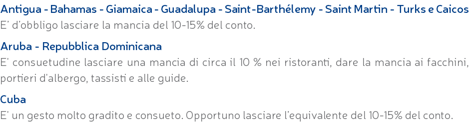 Antigua - Bahamas - Giamaica - Guadalupa - Saint-Barthélemy - Saint Martin - Turks e Caicos E’ d’obbligo lasciare la mancia del 10-15% del conto. Aruba - Repubblica Dominicana E' consuetudine lasciare una mancia di circa il 10 % nei ristoranti, dare la mancia ai facchini, portieri d'albergo, tassisti e alle guide. Cuba E' un gesto molto gradito e consueto. Opportuno lasciare l’equivalente del 10-15% del conto.