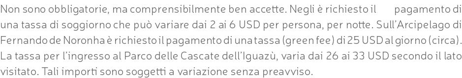 Non sono obbligatorie, ma comprensibilmente ben accette. Negli è richiesto il pagamento di una tassa di soggiorno che può variare dai 2 ai 6 USD per persona, per notte. Sull’Arcipelago di Fernando de Noronha è richiesto il pagamento di una tassa (green fee) di 25 USD al giorno (circa). La tassa per l’ingresso al Parco delle Cascate dell’Iguazù, varia dai 26 ai 33 USD secondo il lato visitato. Tali importi sono soggetti a variazione senza preavviso.