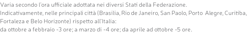 Varia secondo l’ora ufficiale adottata nei diversi Stati della Federazione. Indicativamente, nelle principali città (Brasilia, Rio de Janeiro, San Paolo, Porto Alegre, Curitiba, Fortaleza e Belo Horizonte) rispetto all’Italia: da ottobre a febbraio -3 ore; a marzo di -4 ore; da aprile ad ottobre -5 ore.