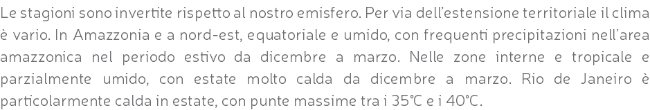 Le stagioni sono invertite rispetto al nostro emisfero. Per via dell’estensione territoriale il clima è vario. In Amazzonia e a nord-est, equatoriale e umido, con frequenti precipitazioni nell’area amazzonica nel periodo estivo da dicembre a marzo. Nelle zone interne e tropicale e parzialmente umido, con estate molto calda da dicembre a marzo. Rio de Janeiro è particolarmente calda in estate, con punte massime tra i 35°C e i 40°C.