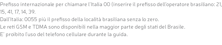 Prefisso internazionale per chiamare l’Italia 00 (inserire il prefisso dell'operatore brasiliano: 21, 15, 41, 17, 14, 39. Dall’Italia: 0055 più il prefisso della località brasiliana senza lo zero. Le reti GSM e TDMA sono disponibili nella maggior parte degli stati del Brasile. E’ proibito l'uso del telefono cellulare durante la guida. 