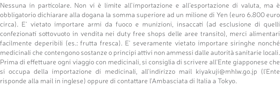 Nessuna in particolare. Non vi è limite all’importazione e all’esportazione di valuta, ma è obbligatorio dichiarare alla dogana la somma superiore ad un milione di Yen (euro 6.800 euro circa). E’ vietato importare armi da fuoco e munizioni, insaccati (ad esclusione di quelli confezionati sottovuoto in vendita nei duty free shops delle aree transito), merci alimentari facilmente deperibili (es.: frutta fresca). E' severamente vietato importare siringhe nonché medicinali che contengono sostanze o principi attivi non ammessi dalle autorità sanitarie locali. Prima di effettuare ogni viaggio con medicinali, si consiglia di scrivere all'Ente giapponese che si occupa della importazione di medicinali, all'indirizzo mail kiyakuji@mhlw.go.jp (l'Ente risponde alla mail in inglese) oppure di contattare l'Ambasciata di Italia a Tokyo.