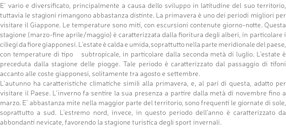 E’ vario e diversificato, principalmente a causa dello sviluppo in latitudine del suo territorio, tuttavia le stagioni rimangono abbastanza distinte. La primavera è uno dei periodi migliori per visitare il Giappone. Le temperature sono miti, con escursioni contenute giorno-notte. Questa stagione (marzo-fine aprile/maggio) è caratterizzata dalla fioritura degli alberi, in particolare i ciliegi da fiore giapponesi. L’estate è calda e umida, soprattutto nella parte meridionale del paese, con temperature di tipo subtropicale, in particolare dalla seconda metà di luglio. L’estate è preceduta dalla stagione delle piogge. Tale periodo è caratterizzato dal passaggio di tifoni accanto alle coste giapponesi, solitamente tra agosto e settembre. L’autunno ha caratteristiche climatiche simili alla primavera, e, al pari di questa, adatto per visitare il Paese. L’inverno fa sentire la sua presenza a partire dalla metà di novembre fino a marzo. E’ abbastanza mite nella maggior parte del territorio, sono frequenti le giornate di sole, soprattutto a sud. L’estremo nord, invece, in questo periodo dell’anno è caratterizzato da abbondanti nevicate, favorendo la stagione turistica degli sport invernali.