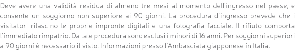 Deve avere una validità residua di almeno tre mesi al momento dell'ingresso nel paese, e consente un soggiorno non superiore ai 90 giorni. La procedura d’ingresso prevede che i visitatori rilascino le proprie impronte digitali e una fotografia facciale. Il rifiuto comporta l’immediato rimpatrio. Da tale procedura sono esclusi i minori di 16 anni. Per soggiorni superiori a 90 giorni è necessario il visto. Informazioni presso l’Ambasciata giapponese in Italia.