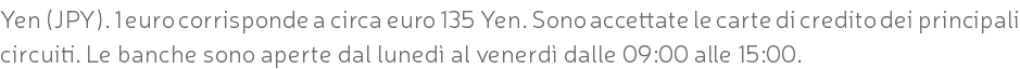 Yen (JPY). 1 euro corrisponde a circa euro 135 Yen. Sono accettate le carte di credito dei principali circuiti. Le banche sono aperte dal lunedì al venerdì dalle 09:00 alle 15:00.