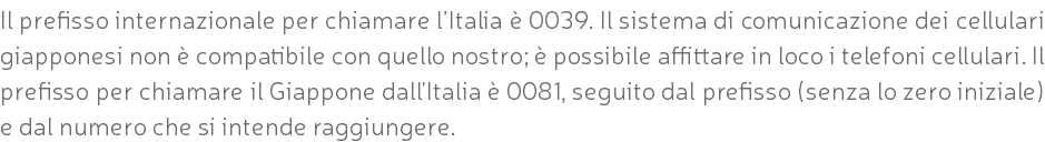 Il prefisso internazionale per chiamare l’Italia è 0039. Il sistema di comunicazione dei cellulari giapponesi non è compatibile con quello nostro; è possibile affittare in loco i telefoni cellulari. Il prefisso per chiamare il Giappone dall'Italia è 0081, seguito dal prefisso (senza lo zero iniziale) e dal numero che si intende raggiungere.