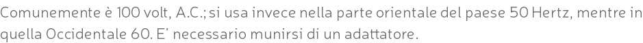 Comunemente è 100 volt, A.C.; si usa invece nella parte orientale del paese 50 Hertz, mentre in quella Occidentale 60. E’ necessario munirsi di un adattatore.