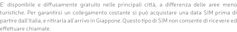 E' disponibile e diffusamente gratuito nelle principali città, a differenza delle aree meno turistiche. Per garantirsi un collegamento costante si può acquistare una data SIM prima di partire dall’Italia, e ritirarla all’arrivo in Giappone. Questo tipo di SIM non consente di ricevere ed effettuare chiamate.