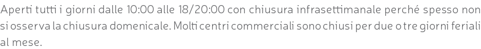 Aperti tutti i giorni dalle 10:00 alle 18/20:00 con chiusura infrasettimanale perché spesso non si osserva la chiusura domenicale. Molti centri commerciali sono chiusi per due o tre giorni feriali al mese.