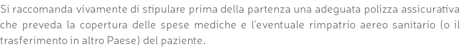 Si raccomanda vivamente di stipulare prima della partenza una adeguata polizza assicurativa che preveda la copertura delle spese mediche e l’eventuale rimpatrio aereo sanitario (o il trasferimento in altro Paese) del paziente.