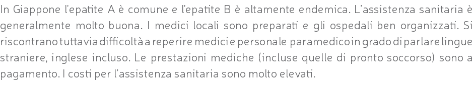 In Giappone l'epatite A è comune e l'epatite B è altamente endemica. L’assistenza sanitaria è generalmente molto buona. I medici locali sono preparati e gli ospedali ben organizzati. Si riscontrano tuttavia difficoltà a reperire medici e personale paramedico in grado di parlare lingue straniere, inglese incluso. Le prestazioni mediche (incluse quelle di pronto soccorso) sono a pagamento. I costi per l’assistenza sanitaria sono molto elevati.