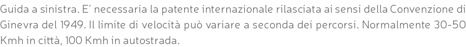 Guida a sinistra. E’ necessaria la patente internazionale rilasciata ai sensi della Convenzione di Ginevra del 1949. Il limite di velocità può variare a seconda dei percorsi. Normalmente 30-50 Kmh in città, 100 Kmh in autostrada.