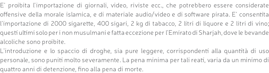 E’ proibita l’importazione di giornali, video, riviste ecc., che potrebbero essere considerate offensive della morale islamica, e di materiale audio/video e di software pirata. E’ consentita l’importazione di 2000 sigarette, 400 sigari, 2 kg di tabacco, 2 litri di liquore e 2 litri di vino; questi ultimi solo per i non musulmani e fatta eccezione per l’Emirato di Sharjah, dove le bevande alcoliche sono proibite. L’introduzione e lo spaccio di droghe, sia pure leggere, corrispondenti alla quantità di uso personale, sono puniti molto severamente. La pena minima per tali reati, varia da un minimo di quattro anni di detenzione, fino alla pena di morte.