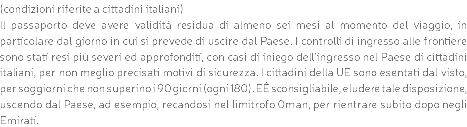 (condizioni riferite a cittadini italiani) Il passaporto deve avere validità residua di almeno sei mesi al momento del viaggio, in particolare dal giorno in cui si prevede di uscire dal Paese. I controlli di ingresso alle frontiere sono stati resi più severi ed approfonditi, con casi di iniego dell’ingresso nel Paese di cittadini italiani, per non meglio precisati motivi di sicurezza. I cittadini della UE sono esentati dal visto, per soggiorni che non superino i 90 giorni (ogni 180). EÊ sconsigliabile, eludere tale disposizione, uscendo dal Paese, ad esempio, recandosi nel limitrofo Oman, per rientrare subito dopo negli Emirati.