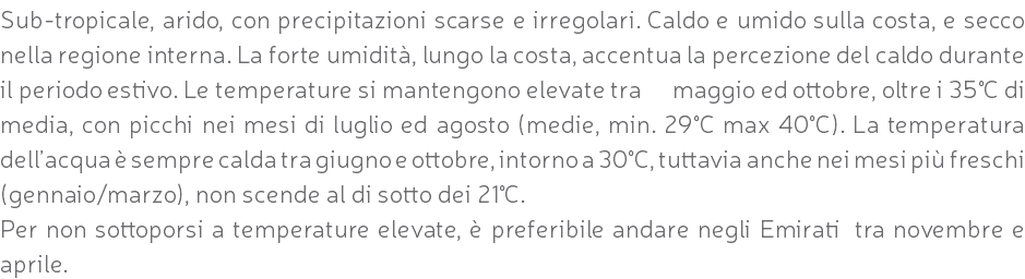 Sub-tropicale, arido, con precipitazioni scarse e irregolari. Caldo e umido sulla costa, e secco nella regione interna. La forte umidità, lungo la costa, accentua la percezione del caldo durante il periodo estivo. Le temperature si mantengono elevate tra maggio ed ottobre, oltre i 35°C di media, con picchi nei mesi di luglio ed agosto (medie, min. 29°C max 40°C). La temperatura dell’acqua è sempre calda tra giugno e ottobre, intorno a 30°C, tuttavia anche nei mesi più freschi (gennaio/marzo), non scende al di sotto dei 21°C. Per non sottoporsi a temperature elevate, è preferibile andare negli Emirati tra novembre e aprile.