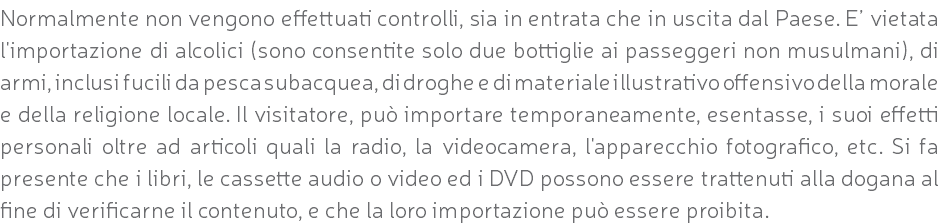 Normalmente non vengono effettuati controlli, sia in entrata che in uscita dal Paese. E’ vietata l'importazione di alcolici (sono consentite solo due bottiglie ai passeggeri non musulmani), di armi, inclusi fucili da pesca subacquea, di droghe e di materiale illustrativo offensivo della morale e della religione locale. Il visitatore, può importare temporaneamente, esentasse, i suoi effetti personali oltre ad articoli quali la radio, la videocamera, l'apparecchio fotografico, etc. Si fa presente che i libri, le cassette audio o video ed i DVD possono essere trattenuti alla dogana al fine di verificarne il contenuto, e che la loro importazione può essere proibita.