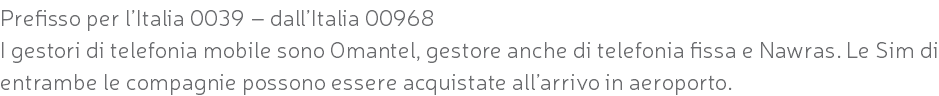 Prefisso per l’Italia 0039 – dall’Italia 00968 I gestori di telefonia mobile sono Omantel, gestore anche di telefonia fissa e Nawras. Le Sim di entrambe le compagnie possono essere acquistate all’arrivo in aeroporto.