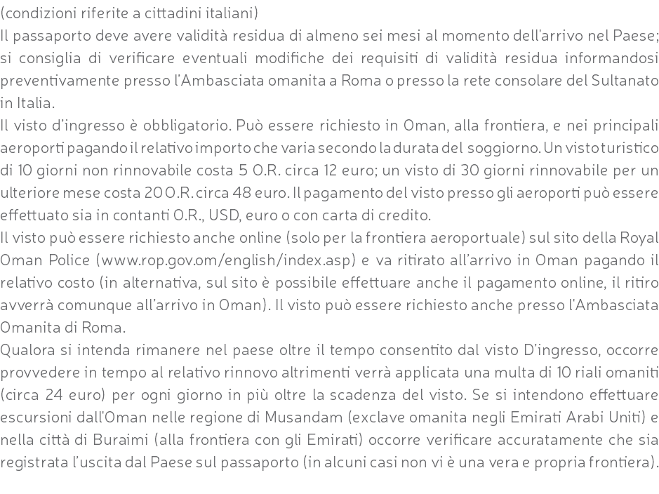 (condizioni riferite a cittadini italiani) Il passaporto deve avere validità residua di almeno sei mesi al momento dell'arrivo nel Paese; si consiglia di verificare eventuali modifiche dei requisiti di validità residua informandosi preventivamente presso l’Ambasciata omanita a Roma o presso la rete consolare del Sultanato in Italia. Il visto d’ingresso è obbligatorio. Può essere richiesto in Oman, alla frontiera, e nei principali aeroporti pagando il relativo importo che varia secondo la durata del soggiorno. Un visto turistico di 10 giorni non rinnovabile costa 5 O.R. circa 12 euro; un visto di 30 giorni rinnovabile per un ulteriore mese costa 20 O.R. circa 48 euro. Il pagamento del visto presso gli aeroporti può essere effettuato sia in contanti O.R., USD, euro o con carta di credito. Il visto può essere richiesto anche online (solo per la frontiera aeroportuale) sul sito della Royal Oman Police (www.rop.gov.om/english/index.asp) e va ritirato all’arrivo in Oman pagando il relativo costo (in alternativa, sul sito è possibile effettuare anche il pagamento online, il ritiro avverrà comunque all’arrivo in Oman). Il visto può essere richiesto anche presso l'Ambasciata Omanita di Roma. Qualora si intenda rimanere nel paese oltre il tempo consentito dal visto D’ingresso, occorre provvedere in tempo al relativo rinnovo altrimenti verrà applicata una multa di 10 riali omaniti (circa 24 euro) per ogni giorno in più oltre la scadenza del visto. Se si intendono effettuare escursioni dall'Oman nelle regione di Musandam (exclave omanita negli Emirati Arabi Uniti) e nella città di Buraimi (alla frontiera con gli Emirati) occorre verificare accuratamente che sia registrata l’uscita dal Paese sul passaporto (in alcuni casi non vi è una vera e propria frontiera). 