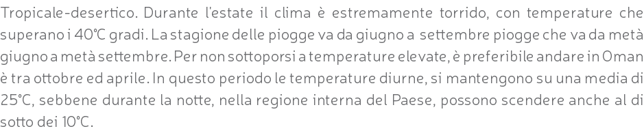 Tropicale-desertico. Durante l'estate il clima è estremamente torrido, con temperature che superano i 40°C gradi. La stagione delle piogge va da giugno a settembre piogge che va da metà giugno a metà settembre. Per non sottoporsi a temperature elevate, è preferibile andare in Oman è tra ottobre ed aprile. In questo periodo le temperature diurne, si mantengono su una media di 25°C, sebbene durante la notte, nella regione interna del Paese, possono scendere anche al di sotto dei 10°C.