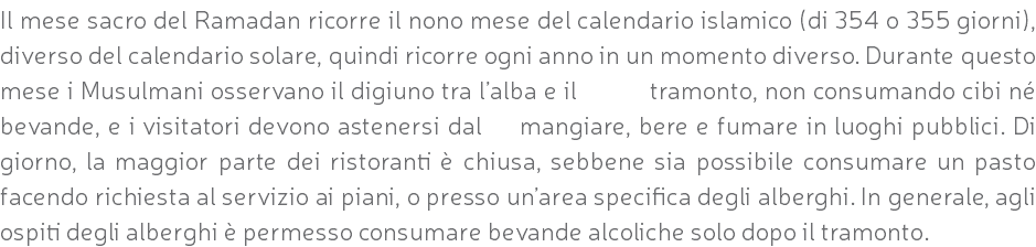 Il mese sacro del Ramadan ricorre il nono mese del calendario islamico (di 354 o 355 giorni), diverso del calendario solare, quindi ricorre ogni anno in un momento diverso. Durante questo mese i Musulmani osservano il digiuno tra l’alba e il tramonto, non consumando cibi né bevande, e i visitatori devono astenersi dal mangiare, bere e fumare in luoghi pubblici. Di giorno, la maggior parte dei ristoranti è chiusa, sebbene sia possibile consumare un pasto facendo richiesta al servizio ai piani, o presso un’area specifica degli alberghi. In generale, agli ospiti degli alberghi è permesso consumare bevande alcoliche solo dopo il tramonto.