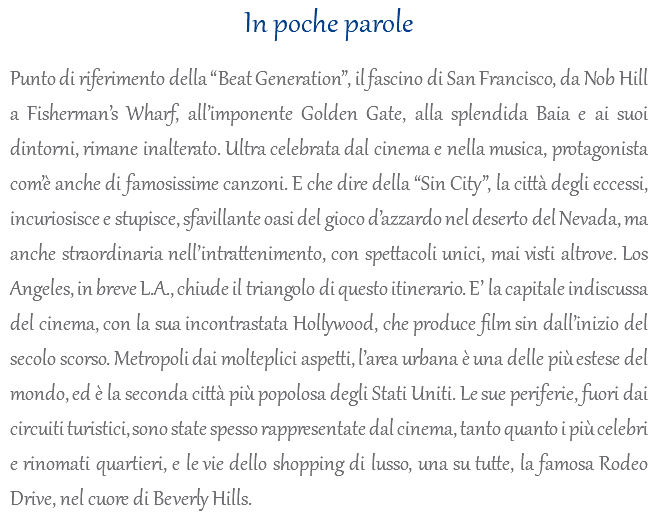 In poche parole Punto di riferimento della “Beat Generation”, il fascino di San Francisco, da Nob Hill a Fisherman’s Wharf, all’imponente Golden Gate, alla splendida Baia e ai suoi dintorni, rimane inalterato. Ultra celebrata dal cinema e nella musica, protagonista com’è anche di famosissime canzoni. E che dire della “Sin City”, la città degli eccessi, incuriosisce e stupisce, sfavillante oasi del gioco d’azzardo nel deserto del Nevada, ma anche straordinaria nell’intrattenimento, con spettacoli unici, mai visti altrove. Los Angeles, in breve L.A., chiude il triangolo di questo itinerario. E’ la capitale indiscussa del cinema, con la sua incontrastata Hollywood, che produce film sin dall’inizio del secolo scorso. Metropoli dai molteplici aspetti, l’area urbana è una delle più estese del mondo, ed è la seconda città più popolosa degli Stati Uniti. Le sue periferie, fuori dai circuiti turistici, sono state spesso rappresentate dal cinema, tanto quanto i più celebri e rinomati quartieri, e le vie dello shopping di lusso, una su tutte, la famosa Rodeo Drive, nel cuore di Beverly Hills.