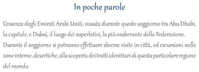 In poche parole L’essenza degli Emirati Arabi Uniti, vissuta durante questo soggiorno tra Abu Dhabi, la capitale, e Dubai, il luogo dei superlativi, la più esuberante della Federazione. Durante il soggiorno si potranno effettuare diverse visite in città, ed escursioni nelle zone interne, desertiche, alla scoperta dei tratti identitari di questa particolare regione del mondo.