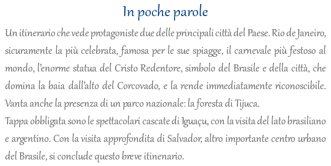 In poche parole Un itinerario che vede protagoniste due delle principali città del Paese. Rio de Janeiro, sicuramente la più celebrata, famosa per le sue spiagge, il carnevale più festoso al mondo, l’enorme statua del Cristo Redentore, simbolo del Brasile e della città, che domina la baia dall’alto del Corcovado, e la rende immediatamente riconoscibile. Vanta anche la presenza di un parco nazionale: la foresta di Tijuca. Tappa obbligata sono le spettacolari cascate di Iguaçu, con la visita del lato brasiliano e argentino. Con la visita approfondita di Salvador, altro importante centro urbano del Brasile, si conclude questo breve itinenario.