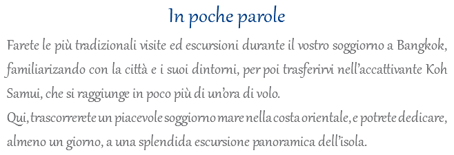 In poche parole Farete le più tradizionali visite ed escursioni durante il vostro soggiorno a Bangkok, familiarizando con la città e i suoi dintorni, per poi trasferirvi nell’accattivante Koh Samui, che si raggiunge in poco più di un’ora di volo. Qui, trascorrerete un piacevole soggiorno mare nella costa orientale, e potrete dedicare, almeno un giorno, a una splendida escursione panoramica dell’isola.