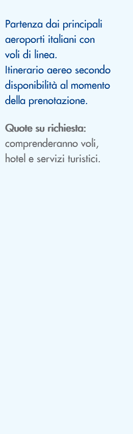  Partenza dai principali aeroporti italiani con voli di linea. Itinerario aereo secondo disponibilità al momento della prenotazione. Quote su richiesta: comprenderanno voli, hotel e servizi turistici. 