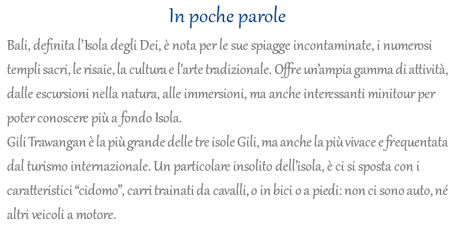 In poche parole Bali, definita l’Isola degli Dei, è nota per le sue spiagge incontaminate, i numerosi templi sacri, le risaie, la cultura e l'arte tradizionale. Offre un’ampia gamma di attività, dalle escursioni nella natura, alle immersioni, ma anche interessanti minitour per poter conoscere più a fondo Isola. Gili Trawangan è la più grande delle tre isole Gili, ma anche la più vivace e frequentata dal turismo internazionale. Un particolare insolito dell’isola, è ci si sposta con i caratteristici “cidomo”, carri trainati da cavalli, o in bici o a piedi: non ci sono auto, né altri veicoli a motore.