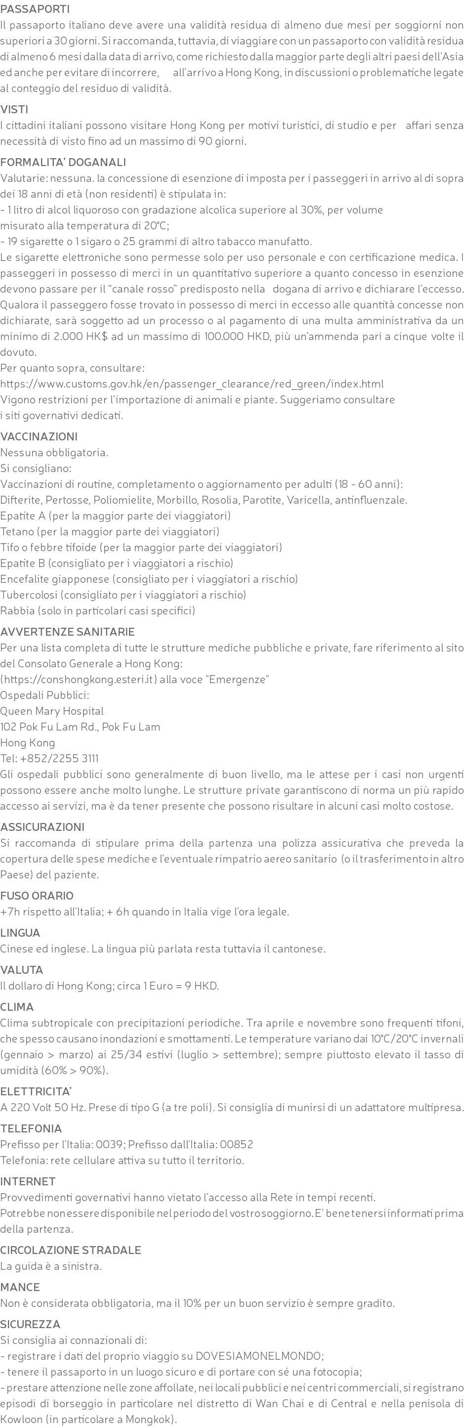 PASSAPORTI Il passaporto italiano deve avere una validità residua di almeno due mesi per soggiorni non superiori a 30 giorni. Si raccomanda, tuttavia, di viaggiare con un passaporto con validità residua di almeno 6 mesi dalla data di arrivo, come richiesto dalla maggior parte degli altri paesi dell’Asia ed anche per evitare di incorrere, all’arrivo a Hong Kong, in discussioni o problematiche legate al conteggio del residuo di validità. VISTI I cittadini italiani possono visitare Hong Kong per motivi turistici, di studio e per affari senza necessità di visto fino ad un massimo di 90 giorni. FORMALITA’ DOGANALI Valutarie: nessuna. la concessione di esenzione di imposta per i passeggeri in arrivo al di sopra dei 18 anni di età (non residenti) è stipulata in: - 1 litro di alcol liquoroso con gradazione alcolica superiore al 30%, per volume misurato alla temperatura di 20°C; - 19 sigarette o 1 sigaro o 25 grammi di altro tabacco manufatto. Le sigarette elettroniche sono permesse solo per uso personale e con certificazione medica. I passeggeri in possesso di merci in un quantitativo superiore a quanto concesso in esenzione devono passare per il “canale rosso” predisposto nella dogana di arrivo e dichiarare l’eccesso. Qualora il passeggero fosse trovato in possesso di merci in eccesso alle quantità concesse non dichiarate, sarà soggetto ad un processo o al pagamento di una multa amministrativa da un minimo di 2.000 HK$ ad un massimo di 100.000 HKD, più un’ammenda pari a cinque volte il dovuto. Per quanto sopra, consultare: https://www.customs.gov.hk/en/passenger_clearance/red_green/index.html Vigono restrizioni per l’importazione di animali e piante. Suggeriamo consultare i siti governativi dedicati. VACCINAZIONI Nessuna obbligatoria. Si consigliano: Vaccinazioni di routine, completamento o aggiornamento per adulti (18 - 60 anni): Difterite, Pertosse, Poliomielite, Morbillo, Rosolia, Parotite, Varicella, antinfluenzale. Epatite A (per la maggior parte dei viaggiatori) Tetano (per la maggior parte dei viaggiatori) Tifo o febbre tifoide (per la maggior parte dei viaggiatori) Epatite B (consigliato per i viaggiatori a rischio) Encefalite giapponese (consigliato per i viaggiatori a rischio) Tubercolosi (consigliato per i viaggiatori a rischio) Rabbia (solo in particolari casi specifici) AVVERTENZE SANITARIE Per una lista completa di tutte le strutture mediche pubbliche e private, fare riferimento al sito del Consolato Generale a Hong Kong: (https://conshongkong.esteri.it) alla voce "Emergenze" Ospedali Pubblici: Queen Mary Hospital 102 Pok Fu Lam Rd., Pok Fu Lam Hong Kong Tel: +852/2255 3111 Gli ospedali pubblici sono generalmente di buon livello, ma le attese per i casi non urgenti possono essere anche molto lunghe. Le strutture private garantiscono di norma un più rapido accesso ai servizi, ma è da tener presente che possono risultare in alcuni casi molto costose. ASSICURAZIONI Si raccomanda di stipulare prima della partenza una polizza assicurativa che preveda la copertura delle spese mediche e l’eventuale rimpatrio aereo sanitario (o il trasferimento in altro Paese) del paziente. FUSO ORARIO +7h rispetto all'Italia; + 6h quando in Italia vige l'ora legale. LINGUA Cinese ed inglese. La lingua più parlata resta tuttavia il cantonese. VALUTA Il dollaro di Hong Kong; circa 1 Euro = 9 HKD. CLIMA Clima subtropicale con precipitazioni periodiche. Tra aprile e novembre sono frequenti tifoni, che spesso causano inondazioni e smottamenti. Le temperature variano dai 10°C/20°C invernali (gennaio > marzo) ai 25/34 estivi (luglio > settembre); sempre piuttosto elevato il tasso di umidità (60% > 90%). ELETTRICITA’ A 220 Volt 50 Hz. Prese di tipo G (a tre poli). Si consiglia di munirsi di un adattatore multipresa. TELEFONIA Prefisso per l'Italia: 0039; Prefisso dall'Italia: 00852 Telefonia: rete cellulare attiva su tutto il territorio. INTERNET Provvedimenti governativi hanno vietato l’accesso alla Rete in tempi recenti. Potrebbe non essere disponibile nel periodo del vostro soggiorno. E’ bene tenersi informati prima della partenza. CIRCOLAZIONE STRADALE La guida è a sinistra. MANCE Non è considerata obbligatoria, ma il 10% per un buon servizio è sempre gradito. SICUREZZA Si consiglia ai connazionali di: - registrare i dati del proprio viaggio su DOVESIAMONELMONDO; - tenere il passaporto in un luogo sicuro e di portare con sé una fotocopia; - prestare attenzione nelle zone affollate, nei locali pubblici e nei centri commerciali, si registrano episodi di borseggio in particolare nel distretto di Wan Chai e di Central e nella penisola di Kowloon (in particolare a Mongkok).