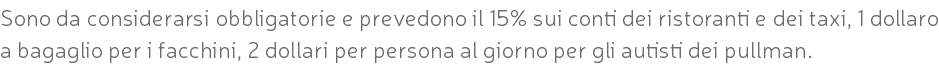 Sono da considerarsi obbligatorie e prevedono il 15% sui conti dei ristoranti e dei taxi, 1 dollaro a bagaglio per i facchini, 2 dollari per persona al giorno per gli autisti dei pullman.