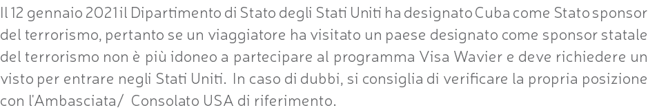 Il 12 gennaio 2021 il Dipartimento di Stato degli Stati Uniti ha designato Cuba come Stato sponsor del terrorismo, pertanto se un viaggiatore ha visitato un paese designato come sponsor statale del terrorismo non è più idoneo a partecipare al programma Visa Wavier e deve richiedere un visto per entrare negli Stati Uniti. In caso di dubbi, si consiglia di verificare la propria posizione con l'Ambasciata/ Consolato USA di riferimento.