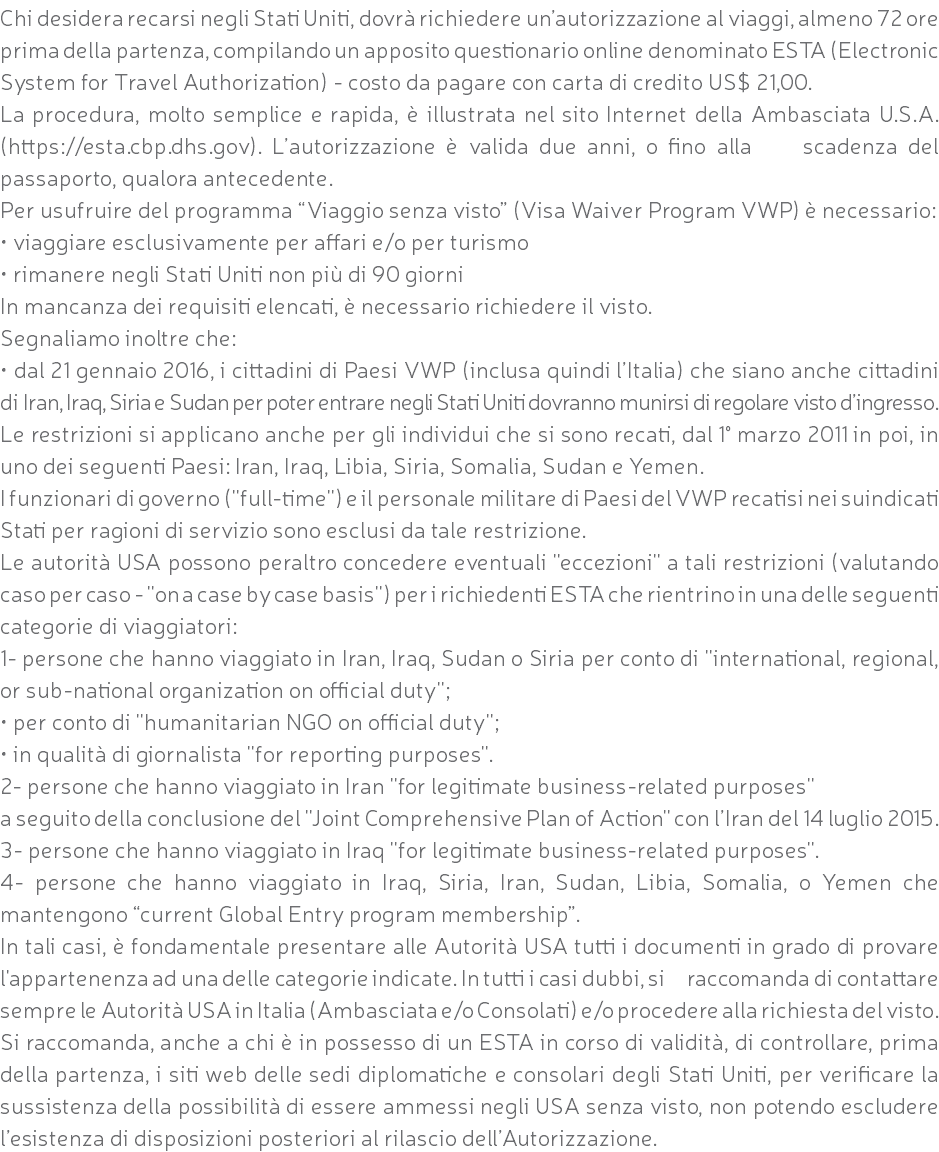 Chi desidera recarsi negli Stati Uniti, dovrà richiedere un’autorizzazione al viaggi, almeno 72 ore prima della partenza, compilando un apposito questionario online denominato ESTA (Electronic System for Travel Authorization) - costo da pagare con carta di credito US$ 21,00. La procedura, molto semplice e rapida, è illustrata nel sito Internet della Ambasciata U.S.A. (https://esta.cbp.dhs.gov). L’autorizzazione è valida due anni, o fino alla scadenza del passaporto, qualora antecedente. Per usufruire del programma “Viaggio senza visto” (Visa Waiver Program VWP) è necessario: • viaggiare esclusivamente per affari e/o per turismo • rimanere negli Stati Uniti non più di 90 giorni In mancanza dei requisiti elencati, è necessario richiedere il visto. Segnaliamo inoltre che: • dal 21 gennaio 2016, i cittadini di Paesi VWP (inclusa quindi l’Italia) che siano anche cittadini di Iran, Iraq, Siria e Sudan per poter entrare negli Stati Uniti dovranno munirsi di regolare visto d’ingresso. Le restrizioni si applicano anche per gli individui che si sono recati, dal 1° marzo 2011 in poi, in uno dei seguenti Paesi: Iran, Iraq, Libia, Siria, Somalia, Sudan e Yemen. I funzionari di governo (''full-time'') e il personale militare di Paesi del VWP recatisi nei suindicati Stati per ragioni di servizio sono esclusi da tale restrizione. Le autorità USA possono peraltro concedere eventuali ''eccezioni'' a tali restrizioni (valutando caso per caso - ''on a case by case basis'') per i richiedenti ESTA che rientrino in una delle seguenti categorie di viaggiatori: 1- persone che hanno viaggiato in Iran, Iraq, Sudan o Siria per conto di ''international, regional, or sub-national organization on official duty''; • per conto di ''humanitarian NGO on official duty''; • in qualità di giornalista ''for reporting purposes''. 2- persone che hanno viaggiato in Iran ''for legitimate business-related purposes'' a seguito della conclusione del ''Joint Comprehensive Plan of Action'' con l’Iran del 14 luglio 2015. 3- persone che hanno viaggiato in Iraq ''for legitimate business-related purposes''. 4- persone che hanno viaggiato in Iraq, Siria, Iran, Sudan, Libia, Somalia, o Yemen che mantengono “current Global Entry program membership”. In tali casi, è fondamentale presentare alle Autorità USA tutti i documenti in grado di provare l'appartenenza ad una delle categorie indicate. In tutti i casi dubbi, si raccomanda di contattare sempre le Autorità USA in Italia (Ambasciata e/o Consolati) e/o procedere alla richiesta del visto. Si raccomanda, anche a chi è in possesso di un ESTA in corso di validità, di controllare, prima della partenza, i siti web delle sedi diplomatiche e consolari degli Stati Uniti, per verificare la sussistenza della possibilità di essere ammessi negli USA senza visto, non potendo escludere l’esistenza di disposizioni posteriori al rilascio dell’Autorizzazione.