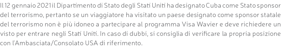 Il 12 gennaio 2021 il Dipartimento di Stato degli Stati Uniti ha designato Cuba come Stato sponsor del terrorismo, pertanto se un viaggiatore ha visitato un paese designato come sponsor statale del terrorismo non è più idoneo a partecipare al programma Visa Wavier e deve richiedere un visto per entrare negli Stati Uniti. In caso di dubbi, si consiglia di verificare la propria posizione con l'Ambasciata/Consolato USA di riferimento.