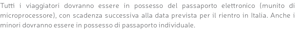 Tutti i viaggiatori dovranno essere in possesso del passaporto elettronico (munito di microprocessore), con scadenza successiva alla data prevista per il rientro in Italia. Anche i minori dovranno essere in possesso di passaporto individuale.