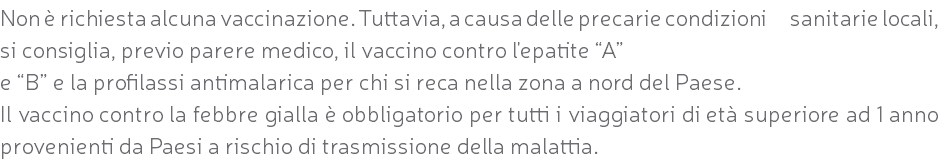 Non è richiesta alcuna vaccinazione. Tuttavia, a causa delle precarie condizioni sanitarie locali, si consiglia, previo parere medico, il vaccino contro l'epatite “A” e “B” e la profilassi antimalarica per chi si reca nella zona a nord del Paese. Il vaccino contro la febbre gialla è obbligatorio per tutti i viaggiatori di età superiore ad 1 anno provenienti da Paesi a rischio di trasmissione della malattia.