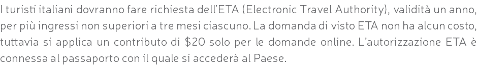 I turisti italiani dovranno fare richiesta dell’ETA (Electronic Travel Authority), validità un anno, per più ingressi non superiori a tre mesi ciascuno. La domanda di visto ETA non ha alcun costo, tuttavia si applica un contributo di $20 solo per le domande online. L’autorizzazione ETA è connessa al passaporto con il quale si accederà al Paese.