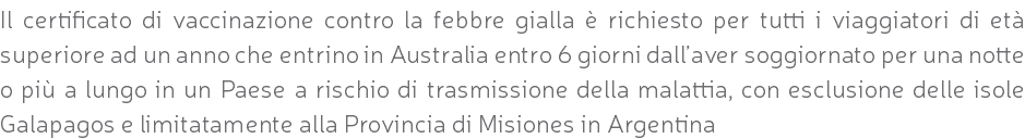 Il certificato di vaccinazione contro la febbre gialla è richiesto per tutti i viaggiatori di età superiore ad un anno che entrino in Australia entro 6 giorni dall’aver soggiornato per una notte o più a lungo in un Paese a rischio di trasmissione della malattia, con esclusione delle isole Galapagos e limitatamente alla Provincia di Misiones in Argentina