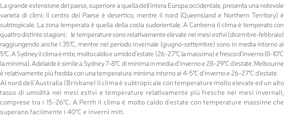 La grande estensione del paese, superiore a quella dell’intera Europa occidentale, presenta una notevole varietà di climi: il centro del Paese è desertico, mentre il nord (Queensland e Northern Territory) è subtropicale. La zona temperata è quella della costa sudorientale. A Canberra il clima è temperato con quattro distinte stagioni; le temperature sono relativamente elevate nei mesi estivi (dicembre-febbraio) raggiungendo anche i 35°C, mentre nel periodo invernale (giugno-settembre) sono in media intorno ai 5°C. A Sydney il clima è mite, molto caldo e umido d’estate (26-27°C la massima) e fresco d’inverno (8-10°C la minima). Adelaide è simile a Sydney 7-8°C di minima in media d’inverno e 28-29°C d’estate. Melbourne è relativamente più fredda con una temperatura minima intorno ai 4-5°C d’inverno e 26-27°C d’estate. Al nord dell’Australia (Brisbane) il clima è subtropicale con temperature molto elevate ed un alto tasso di umidità nei mesi estivi e temperature relativamente più fresche nei mesi invernali, comprese tra i 15-26°C. A Perth il clima è molto caldo d’estate con temperature massime che superano facilmente i 40°C e inverni miti.