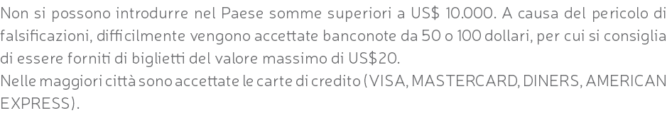 Non si possono introdurre nel Paese somme superiori a US$ 10.000. A causa del pericolo di falsificazioni, difficilmente vengono accettate banconote da 50 o 100 dollari, per cui si consiglia di essere forniti di biglietti del valore massimo di US$20. Nelle maggiori città sono accettate le carte di credito (VISA, MASTERCARD, DINERS, AMERICAN EXPRESS).