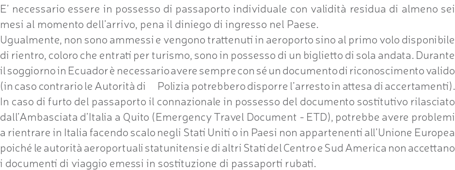 E’ necessario essere in possesso di passaporto individuale con validità residua di almeno sei mesi al momento dell’arrivo, pena il diniego di ingresso nel Paese. Ugualmente, non sono ammessi e vengono trattenuti in aeroporto sino al primo volo disponibile di rientro, coloro che entrati per turismo, sono in possesso di un biglietto di sola andata. Durante il soggiorno in Ecuador è necessario avere sempre con sé un documento di riconoscimento valido (in caso contrario le Autorità di Polizia potrebbero disporre l’arresto in attesa di accertamenti). In caso di furto del passaporto il connazionale in possesso del documento sostitutivo rilasciato dall’Ambasciata d’Italia a Quito (Emergency Travel Document - ETD), potrebbe avere problemi a rientrare in Italia facendo scalo negli Stati Uniti o in Paesi non appartenenti all’Unione Europea poiché le autorità aeroportuali statunitensi e di altri Stati del Centro e Sud America non accettano i documenti di viaggio emessi in sostituzione di passaporti rubati.