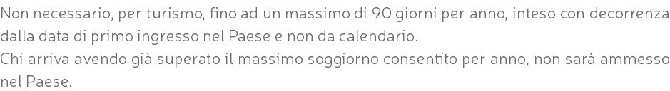 Non necessario, per turismo, fino ad un massimo di 90 giorni per anno, inteso con decorrenza dalla data di primo ingresso nel Paese e non da calendario. Chi arriva avendo già superato il massimo soggiorno consentito per anno, non sarà ammesso nel Paese.